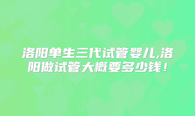 洛阳单生三代试管婴儿,洛阳做试管大概要多少钱！