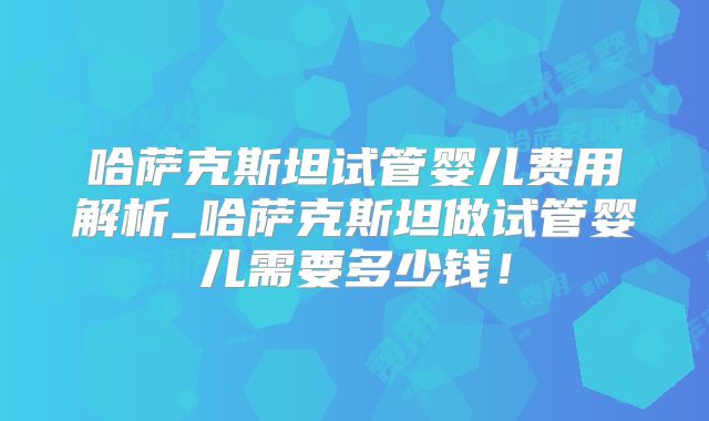 哈萨克斯坦试管婴儿费用解析_哈萨克斯坦做试管婴儿需要多少钱！