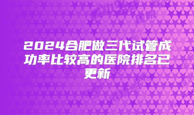 2024合肥做三代试管成功率比较高的医院排名已更新