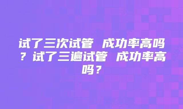 试了三次试管 成功率高吗？试了三遍试管 成功率高吗？