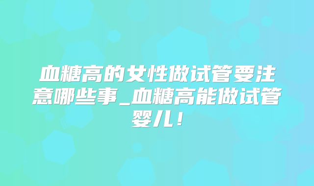 血糖高的女性做试管要注意哪些事_血糖高能做试管婴儿!