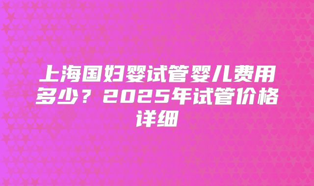 上海国妇婴试管婴儿费用多少?2025年试管价格详细