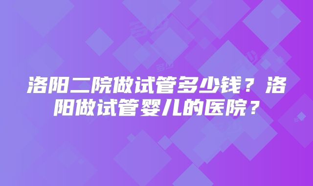 洛阳二院做试管多少钱?洛阳做试管婴儿的医院?