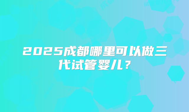 2025成都哪里可以做三代试管婴儿？