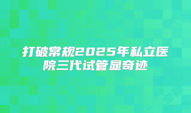 打破常规2025年私立医院三代试管显奇迹
