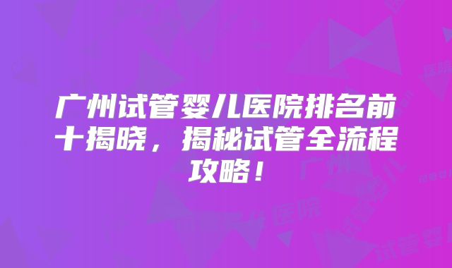 广州试管婴儿医院排名前十揭晓，揭秘试管全流程攻略！