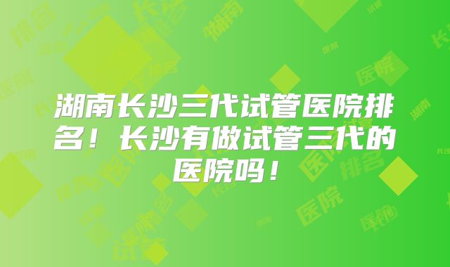 湖南长沙三代试管医院排名！长沙有做试管三代的医院吗！