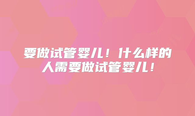 要做试管婴儿!什么样的人需要做试管婴儿!