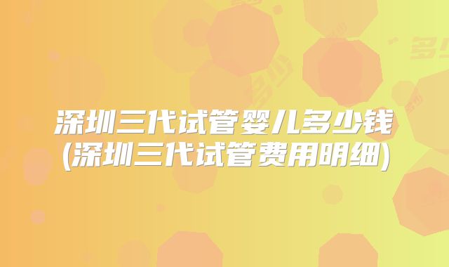 深圳三代试管婴儿多少钱(深圳三代试管费用明细)
