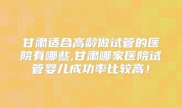 甘肃适合高龄做试管的医院有哪些,甘肃哪家医院试管婴儿成功率比较高！