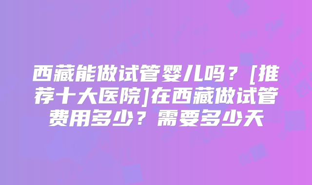西藏能做试管婴儿吗？[推荐十大医院]在西藏做试管费用多少？需要多少天