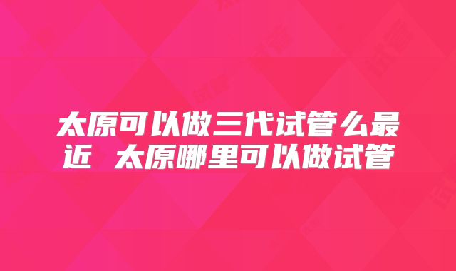 太原可以做三代试管么最近 太原哪里可以做试管