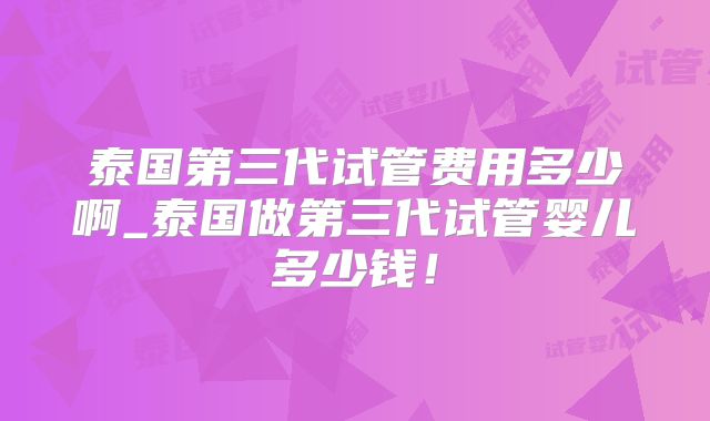 泰国第三代试管费用多少啊_泰国做第三代试管婴儿多少钱！