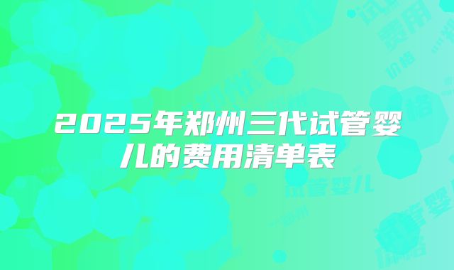 2025年郑州三代试管婴儿的费用清单表
