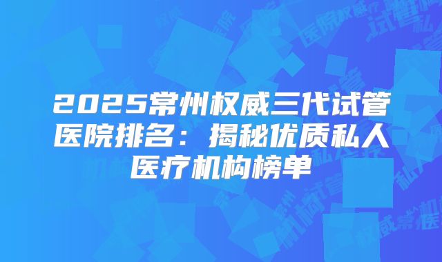 2025常州权威三代试管医院排名：揭秘优质私人医疗机构榜单