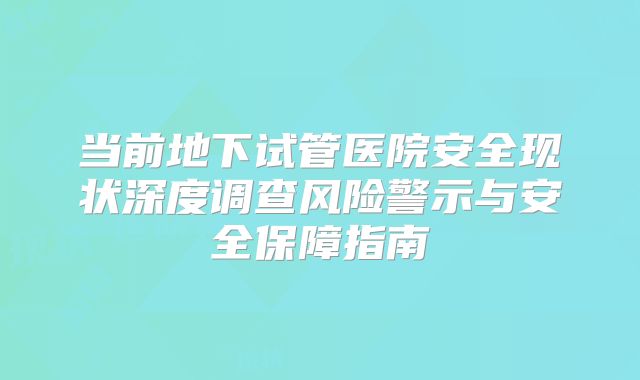 当前地下试管医院安全现状深度调查风险警示与安全保障指南