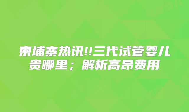 柬埔寨热讯!!三代试管婴儿贵哪里;解析高昂费用