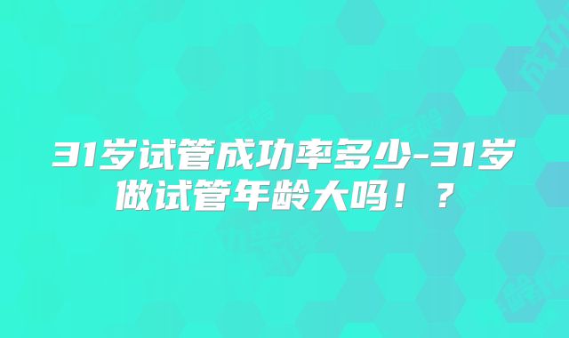 31岁试管成功率多少-31岁做试管年龄大吗!?
