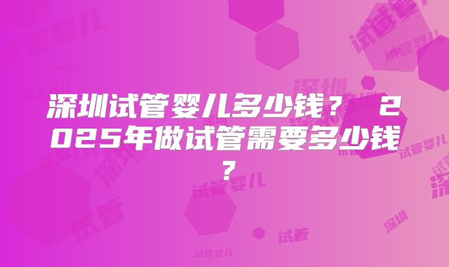 深圳试管婴儿多少钱？ 2025年做试管需要多少钱？