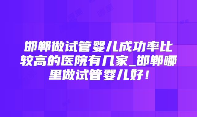 邯郸做试管婴儿成功率比较高的医院有几家_邯郸哪里做试管婴儿好!