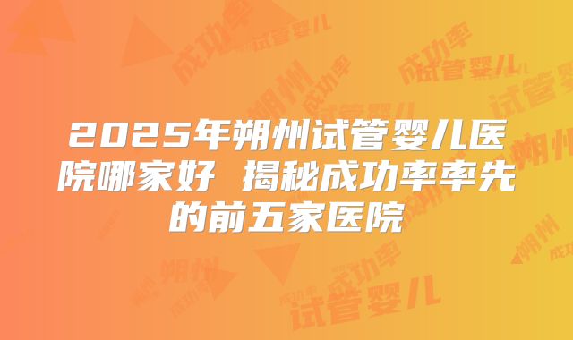 2025年朔州试管婴儿医院哪家好 揭秘成功率率先的前五家医院