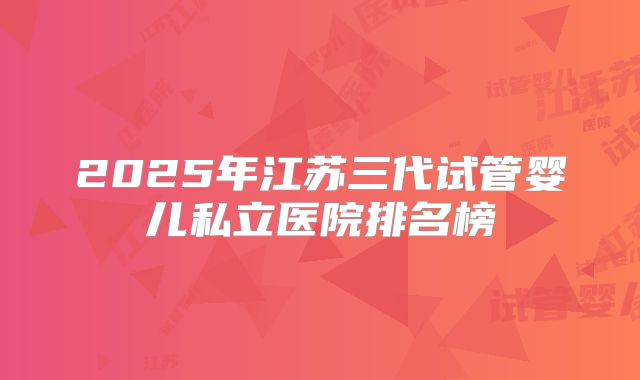 2025年江苏三代试管婴儿私立医院排名榜