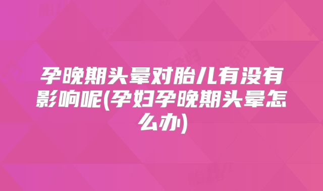 孕晚期头晕对胎儿有没有影响呢(孕妇孕晚期头晕怎么办)