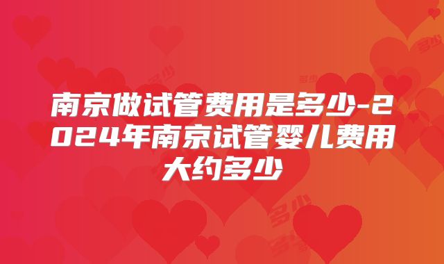 南京做试管费用是多少-2024年南京试管婴儿费用大约多少