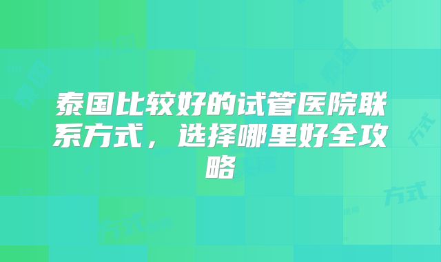 泰国比较好的试管医院联系方式，选择哪里好全攻略
