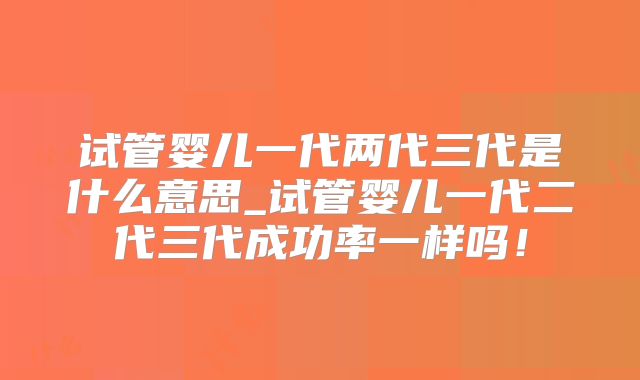 试管婴儿一代两代三代是什么意思_试管婴儿一代二代三代成功率一样吗！