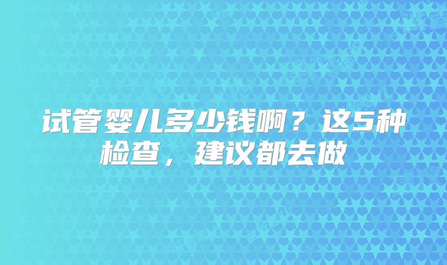 试管婴儿多少钱啊？这5种检查，建议都去做