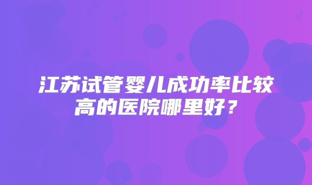 江苏试管婴儿成功率比较高的医院哪里好？