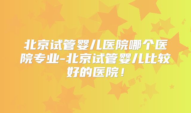 北京试管婴儿医院哪个医院专业-北京试管婴儿比较好的医院！