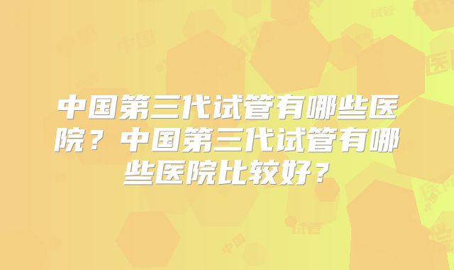 中国第三代试管有哪些医院?中国第三代试管有哪些医院比较好?