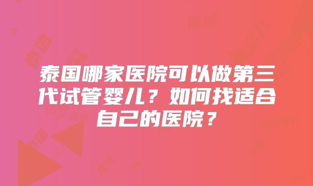 泰国哪家医院可以做第三代试管婴儿？如何找适合自己的医院？