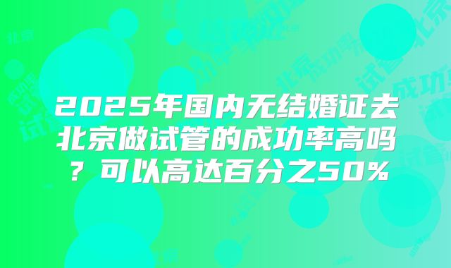 2025年国内无结婚证去北京做试管的成功率高吗？可以高达百分之50%