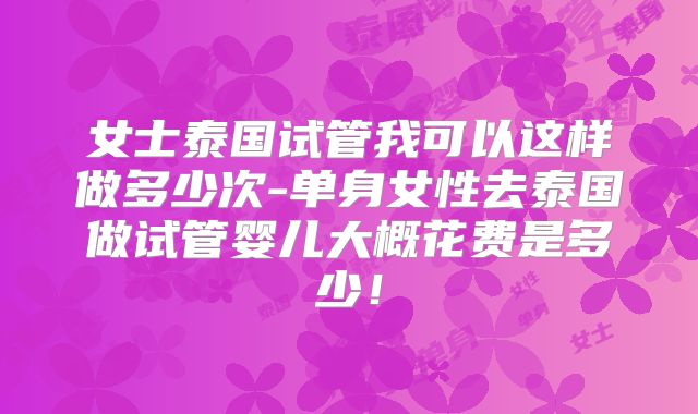 女士泰国试管我可以这样做多少次-单身女性去泰国做试管婴儿大概花费是多少!