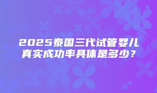 2025泰国三代试管婴儿真实成功率具体是多少？