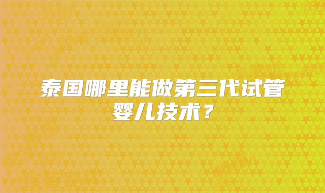 泰国哪里能做第三代试管婴儿技术？