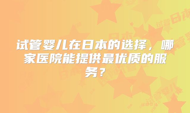 试管婴儿在日本的选择，哪家医院能提供最优质的服务？