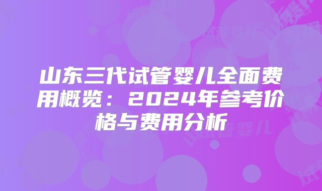 山东三代试管婴儿全面费用概览:2024年参考价格与费用分析