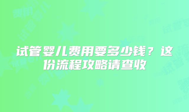 试管婴儿费用要多少钱?这份流程攻略请查收