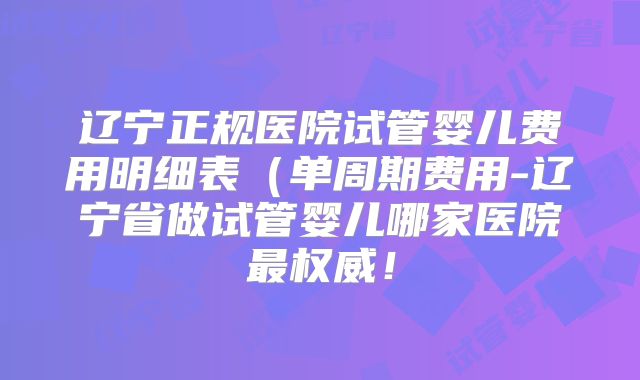 辽宁正规医院试管婴儿费用明细表(单周期费用-辽宁省做试管婴儿哪家医院最权威!