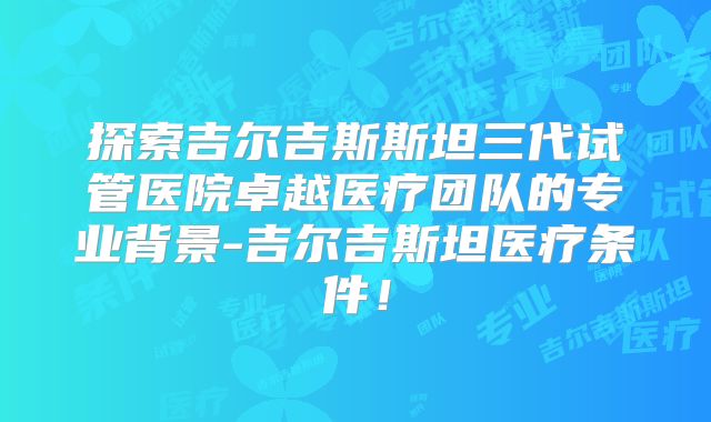 探索吉尔吉斯斯坦三代试管医院卓越医疗团队的专业背景-吉尔吉斯坦医疗条件！