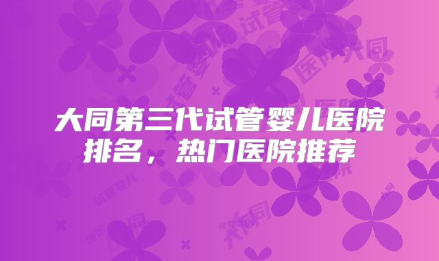 大同第三代试管婴儿医院排名,热门医院推荐