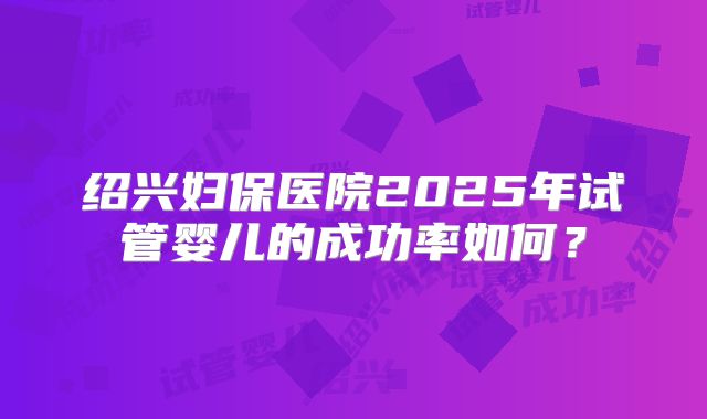 绍兴妇保医院2025年试管婴儿的成功率如何？