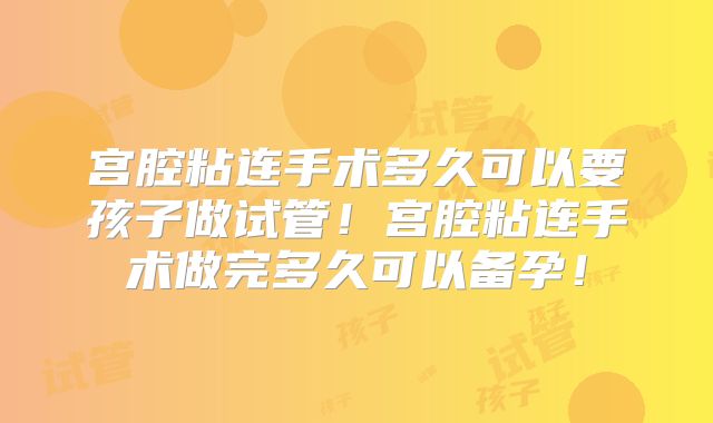 宫腔粘连手术多久可以要孩子做试管！宫腔粘连手术做完多久可以备孕！