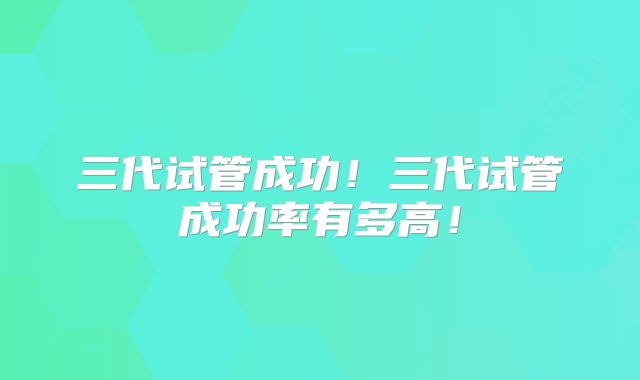 三代试管成功！三代试管成功率有多高！