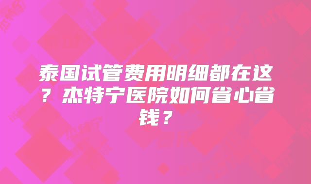 泰国试管费用明细都在这？杰特宁医院如何省心省钱？