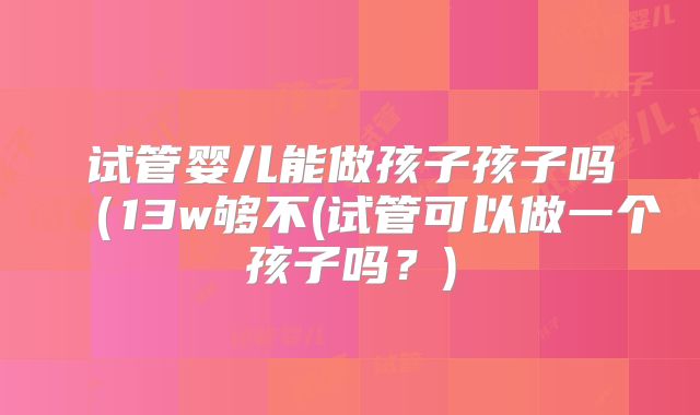 试管婴儿能做孩子孩子吗(13w够不(试管可以做一个孩子吗?)